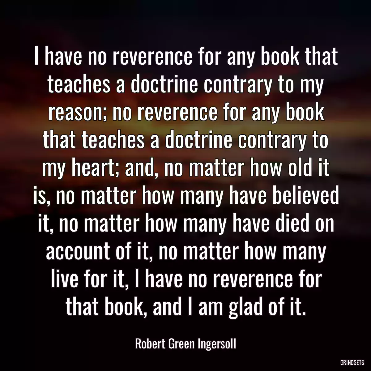 I have no reverence for any book that teaches a doctrine contrary to my reason; no reverence for any book that teaches a doctrine contrary to my heart; and, no matter how old it is, no matter how many have believed it, no matter how many have died on account of it, no matter how many live for it, I have no reverence for that book, and I am glad of it.