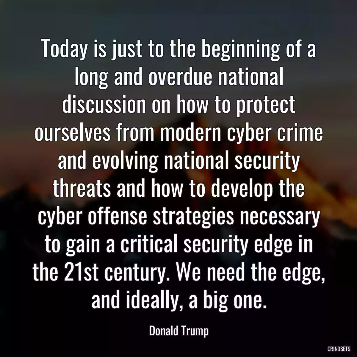 Today is just to the beginning of a long and overdue national discussion on how to protect ourselves from modern cyber crime and evolving national security threats and how to develop the cyber offense strategies necessary to gain a critical security edge in the 21st century. We need the edge, and ideally, a big one.