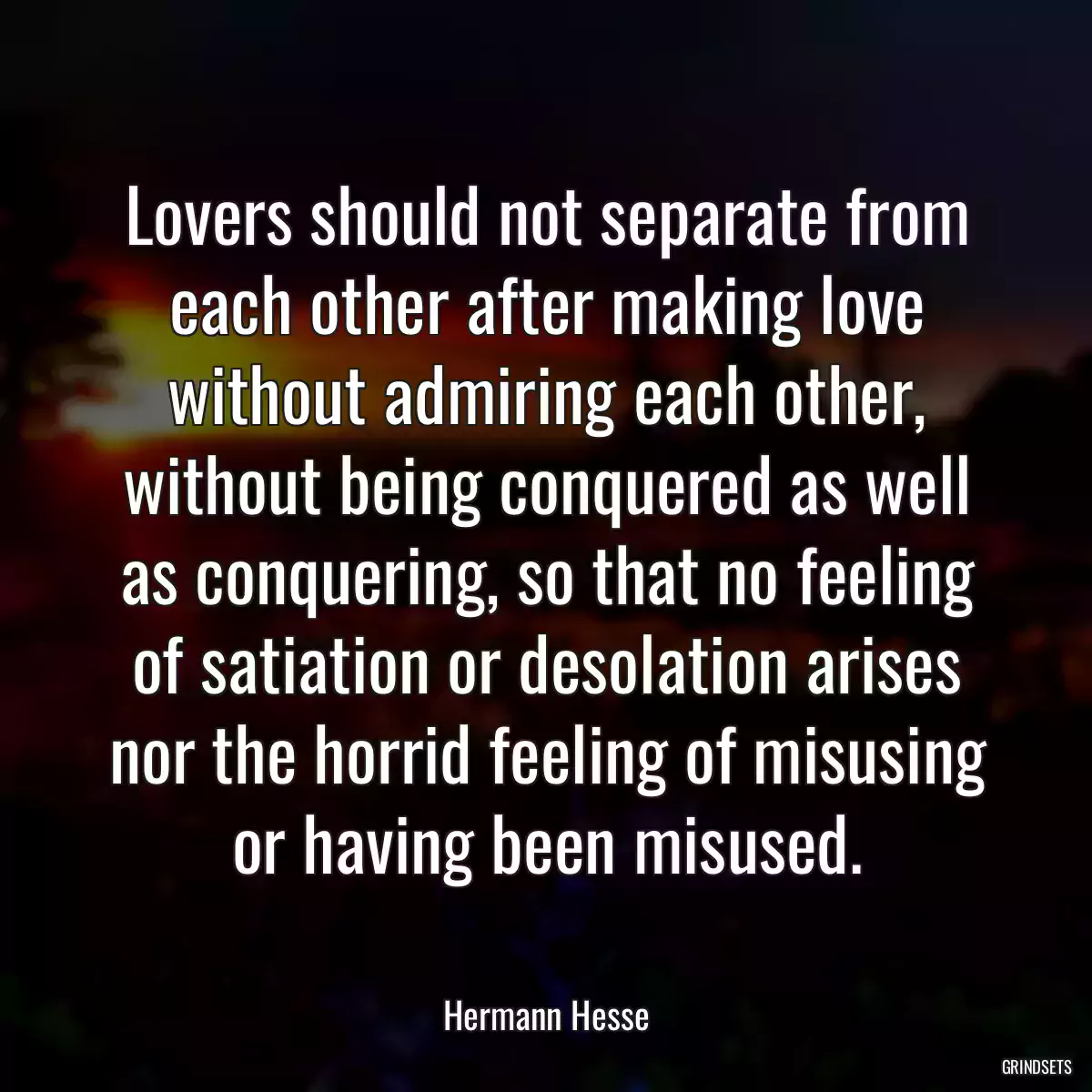 Lovers should not separate from each other after making love without admiring each other, without being conquered as well as conquering, so that no feeling of satiation or desolation arises nor the horrid feeling of misusing or having been misused.