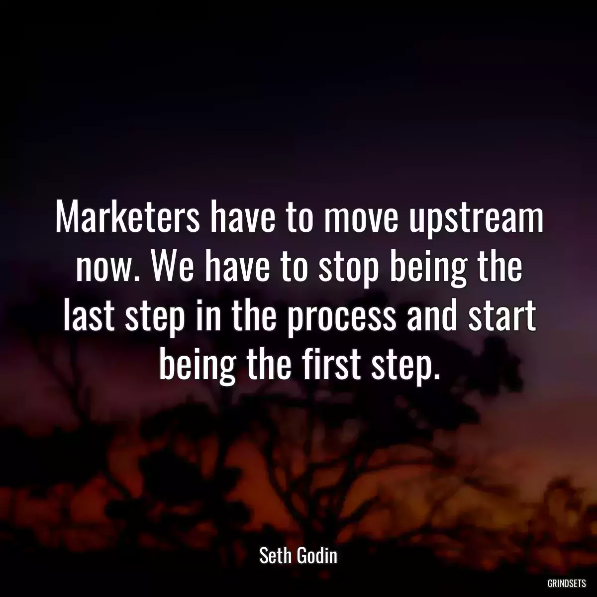 Marketers have to move upstream now. We have to stop being the last step in the process and start being the first step.