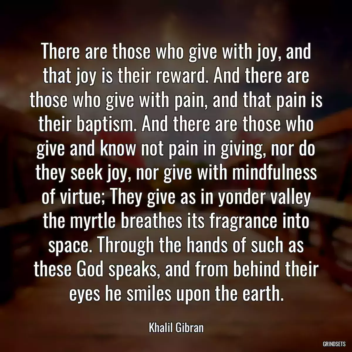 There are those who give with joy, and that joy is their reward. And there are those who give with pain, and that pain is their baptism. And there are those who give and know not pain in giving, nor do they seek joy, nor give with mindfulness of virtue; They give as in yonder valley the myrtle breathes its fragrance into space. Through the hands of such as these God speaks, and from behind their eyes he smiles upon the earth.