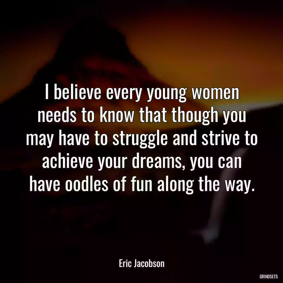 I believe every young women needs to know that though you may have to struggle and strive to achieve your dreams, you can have oodles of fun along the way.