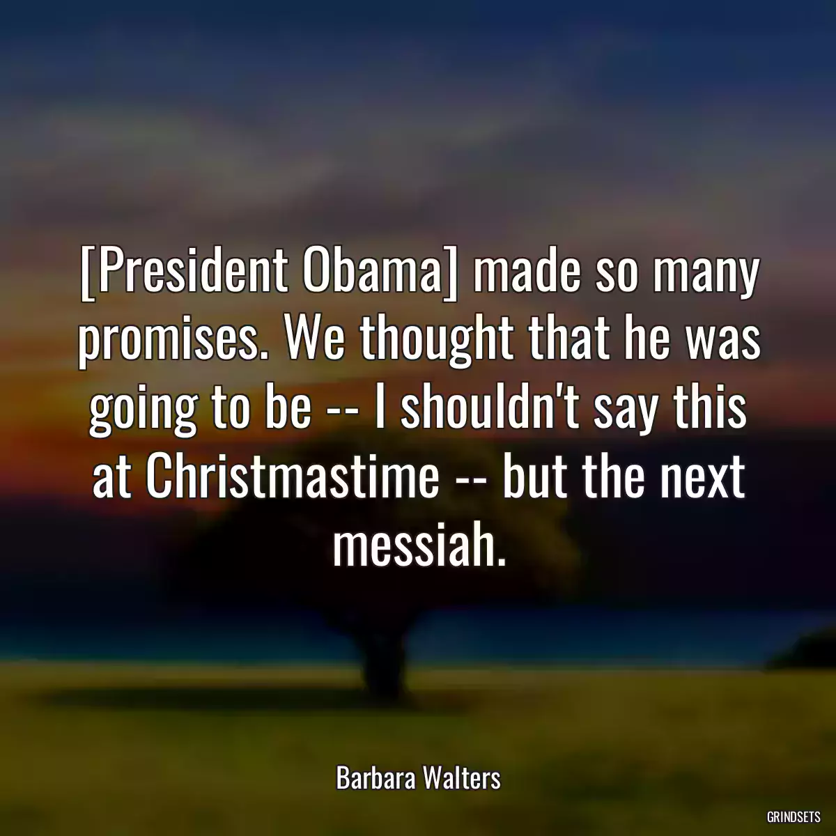 [President Obama] made so many promises. We thought that he was going to be -- I shouldn\'t say this at Christmastime -- but the next messiah.