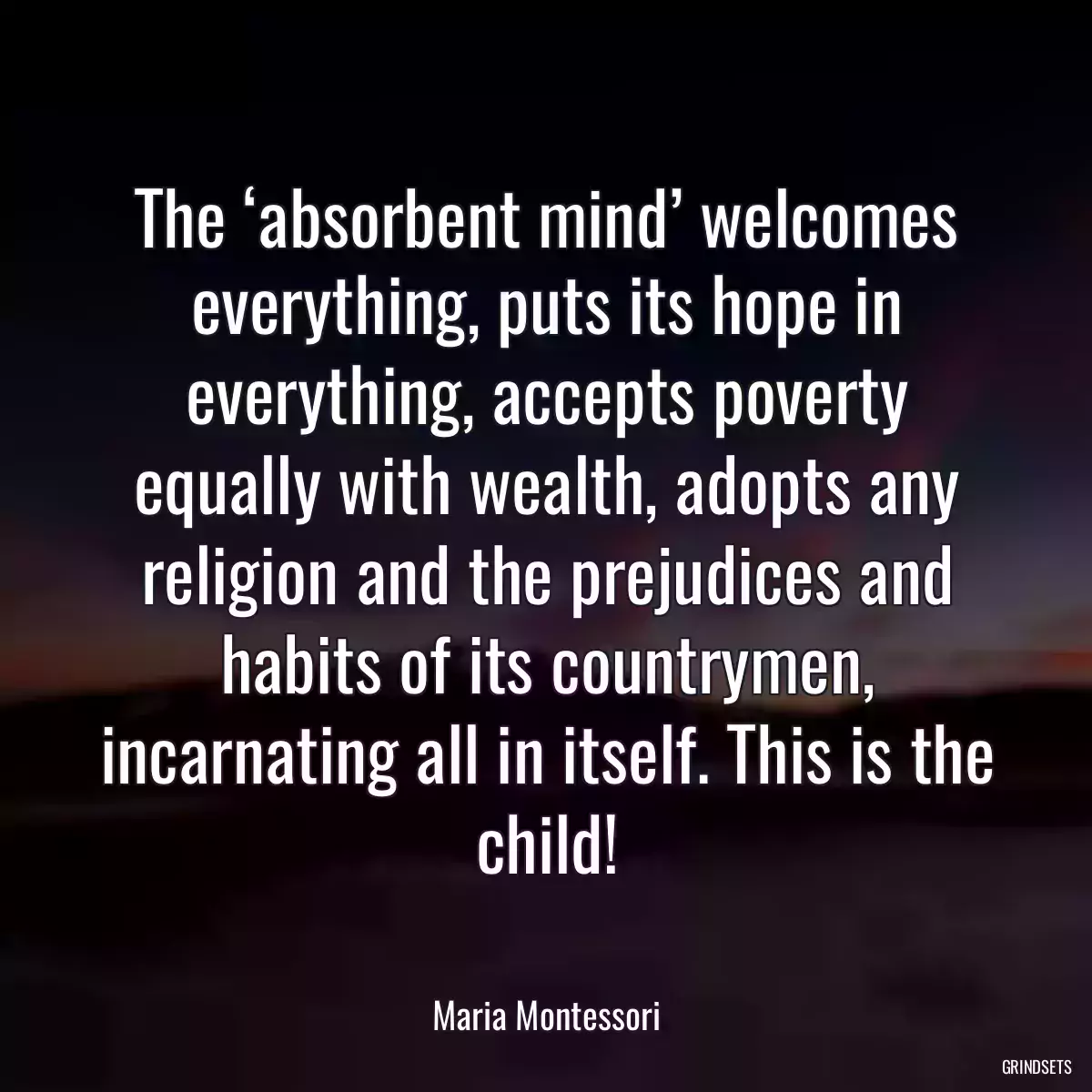 The ‘absorbent mind’ welcomes everything, puts its hope in everything, accepts poverty equally with wealth, adopts any religion and the prejudices and habits of its countrymen, incarnating all in itself. This is the child!