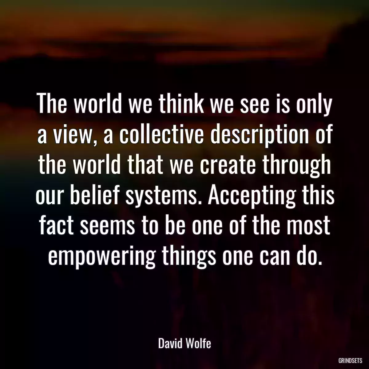 The world we think we see is only a view, a collective description of the world that we create through our belief systems. Accepting this fact seems to be one of the most empowering things one can do.