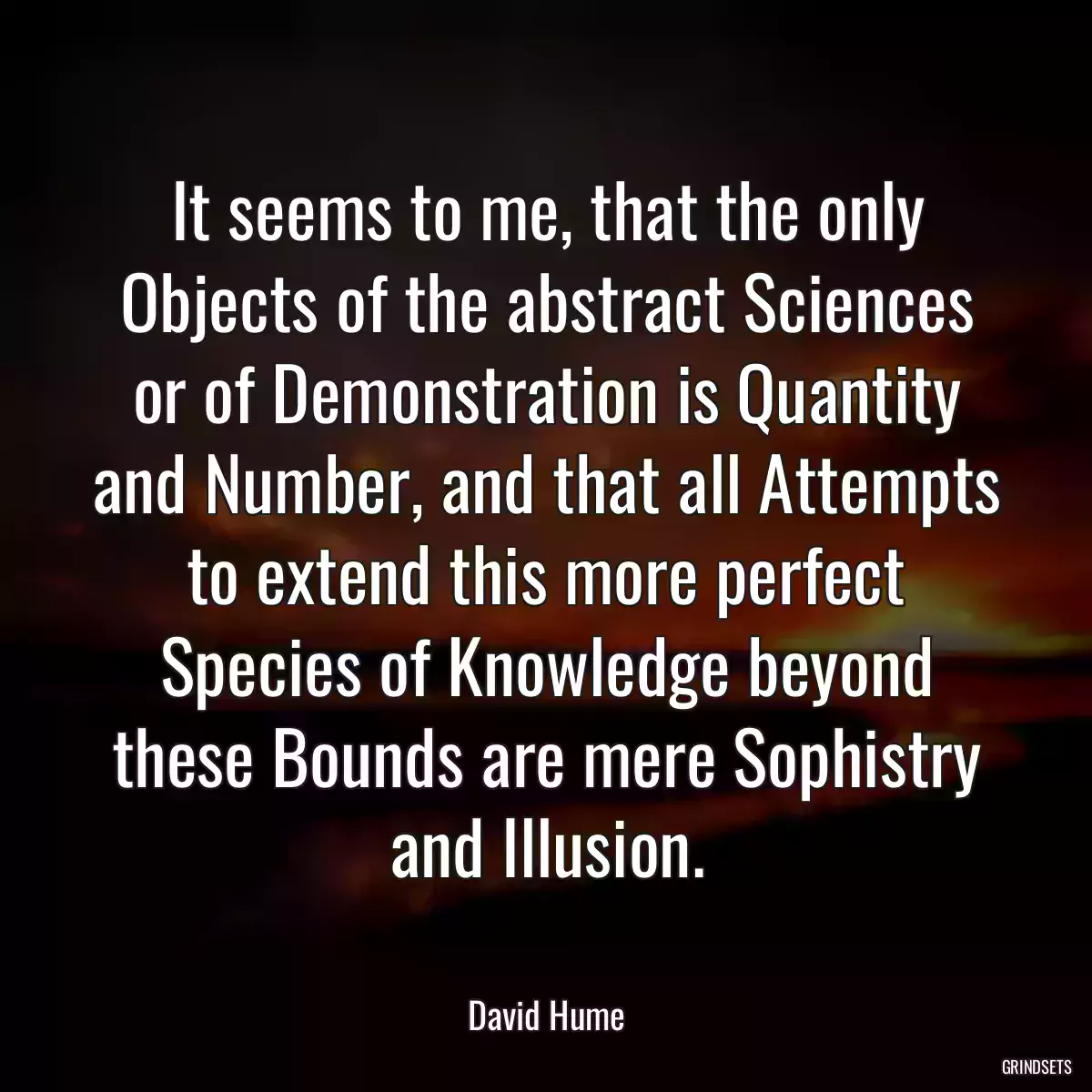 It seems to me, that the only Objects of the abstract Sciences or of Demonstration is Quantity and Number, and that all Attempts to extend this more perfect Species of Knowledge beyond these Bounds are mere Sophistry and Illusion.