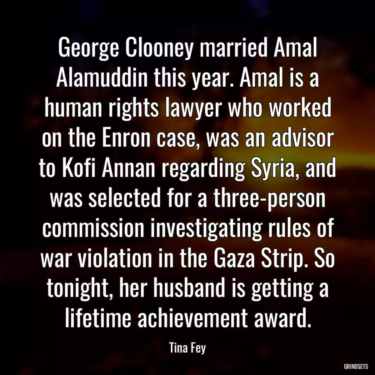 George Clooney married Amal Alamuddin this year. Amal is a human rights lawyer who worked on the Enron case, was an advisor to Kofi Annan regarding Syria, and was selected for a three-person commission investigating rules of war violation in the Gaza Strip. So tonight, her husband is getting a lifetime achievement award.