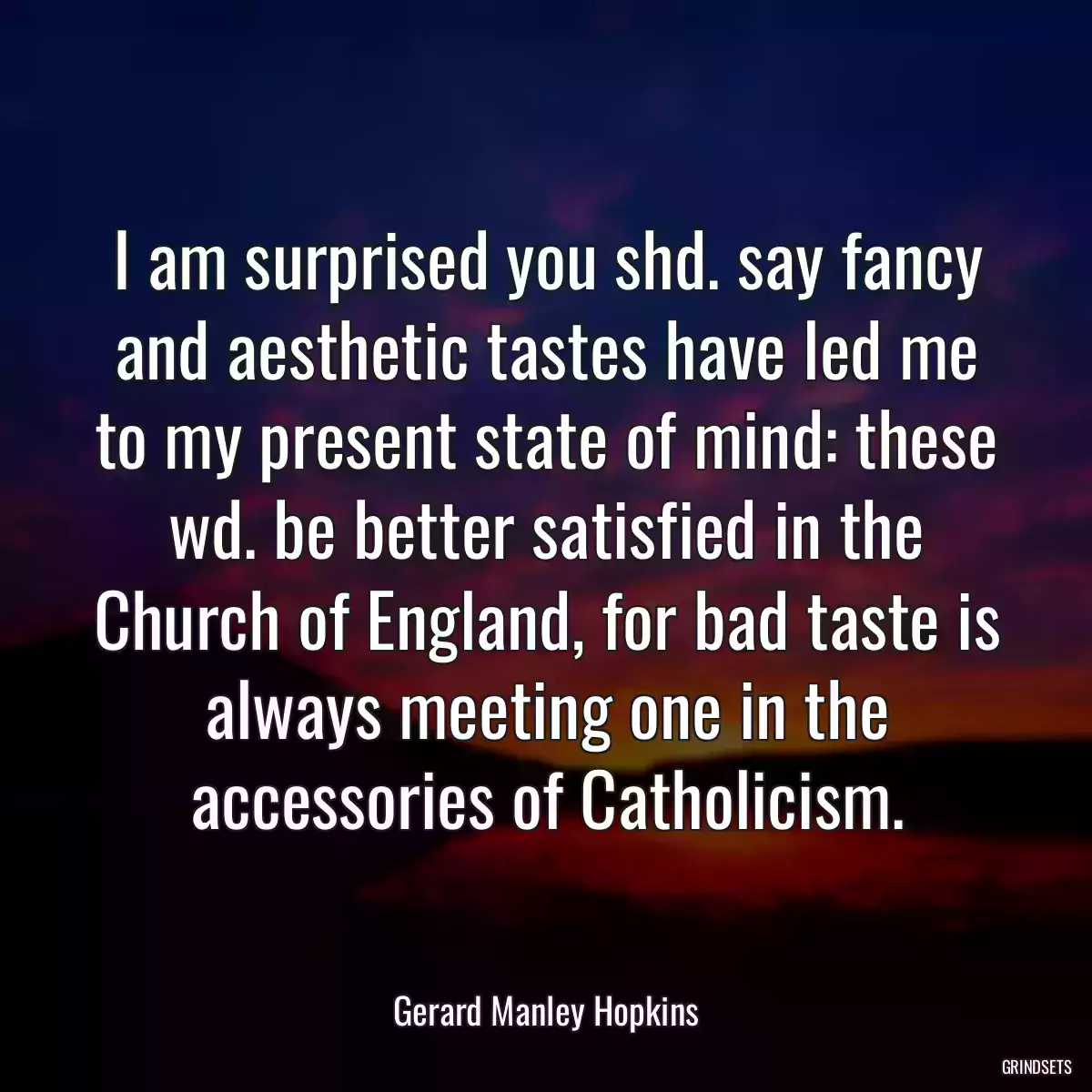 I am surprised you shd. say fancy and aesthetic tastes have led me to my present state of mind: these wd. be better satisfied in the Church of England, for bad taste is always meeting one in the accessories of Catholicism.