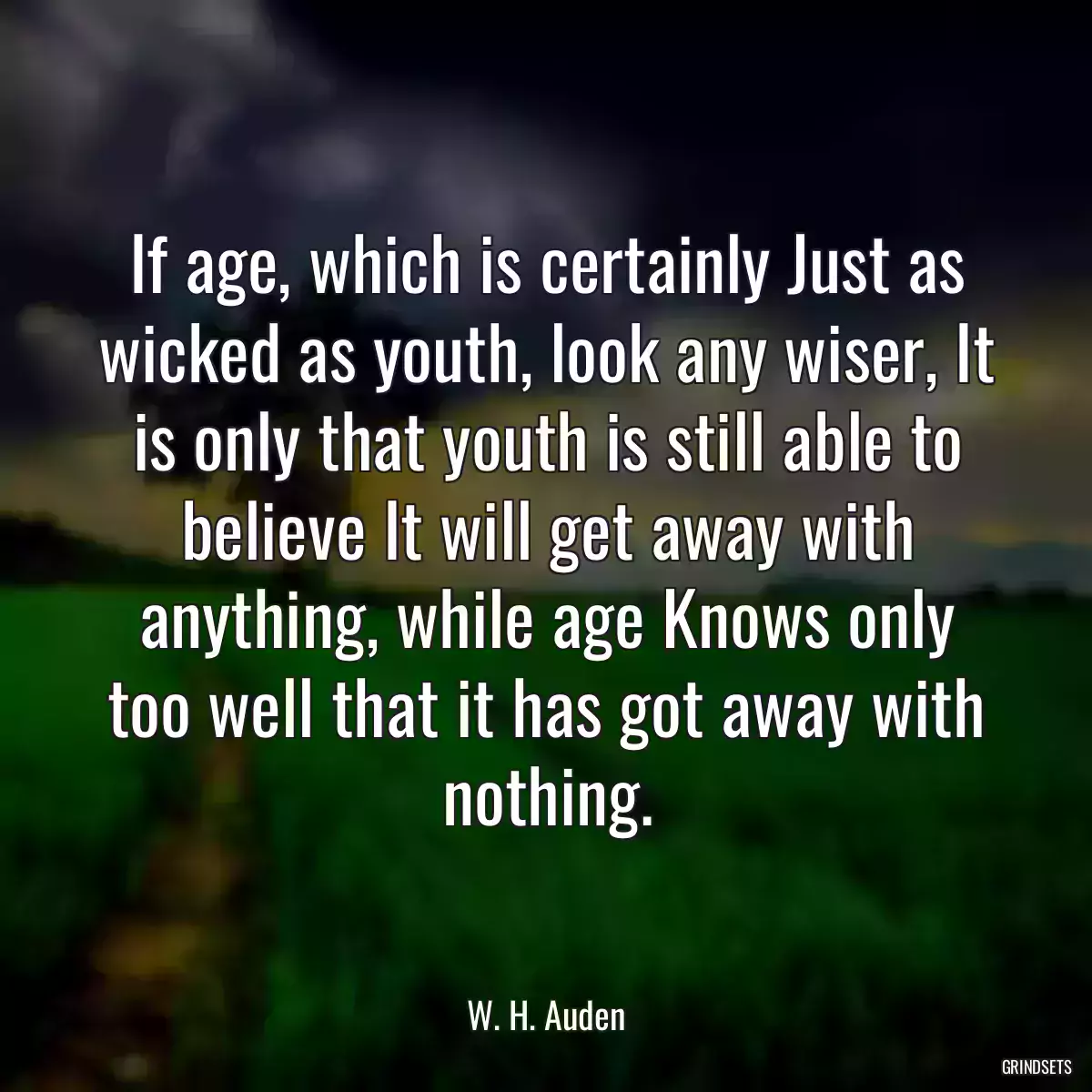 If age, which is certainly Just as wicked as youth, look any wiser, It is only that youth is still able to believe It will get away with anything, while age Knows only too well that it has got away with nothing.