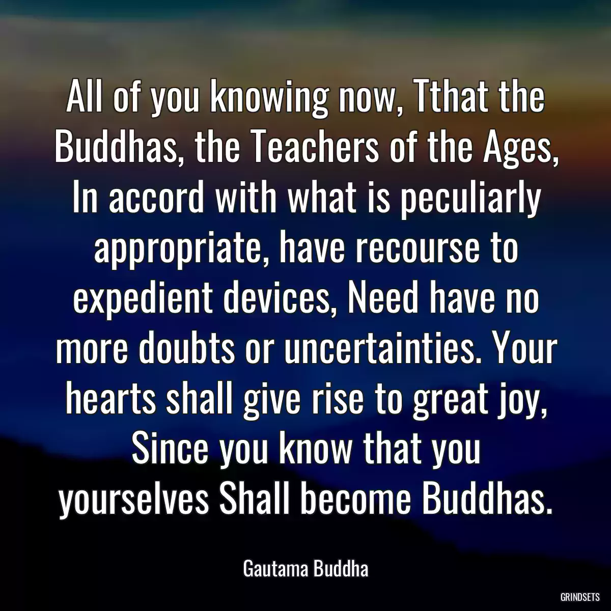 All of you knowing now, Tthat the Buddhas, the Teachers of the Ages, In accord with what is peculiarly appropriate, have recourse to expedient devices, Need have no more doubts or uncertainties. Your hearts shall give rise to great joy, Since you know that you yourselves Shall become Buddhas.