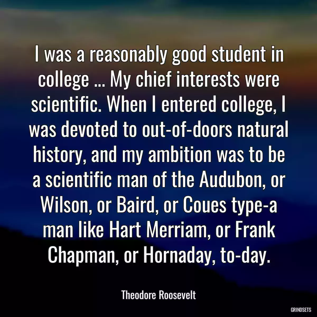 I was a reasonably good student in college ... My chief interests were scientific. When I entered college, I was devoted to out-of-doors natural history, and my ambition was to be a scientific man of the Audubon, or Wilson, or Baird, or Coues type-a man like Hart Merriam, or Frank Chapman, or Hornaday, to-day.