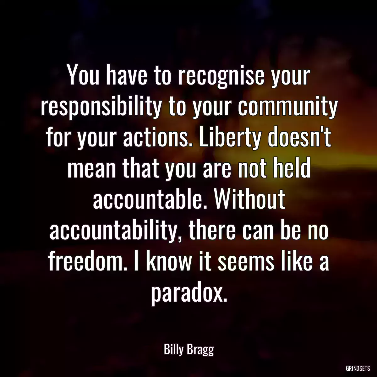 You have to recognise your responsibility to your community for your actions. Liberty doesn\'t mean that you are not held accountable. Without accountability, there can be no freedom. I know it seems like a paradox.