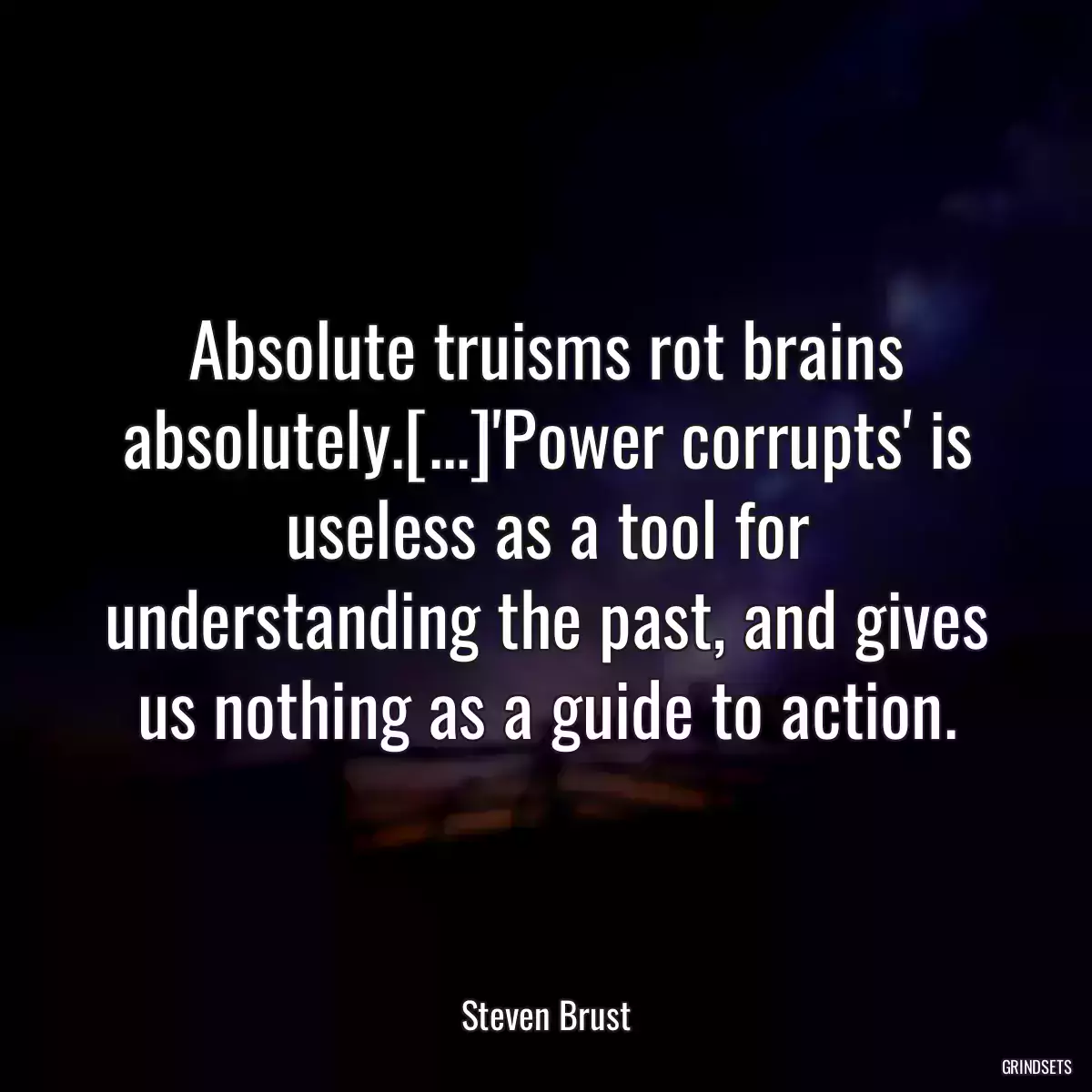 Absolute truisms rot brains absolutely.[...]\'Power corrupts\' is useless as a tool for understanding the past, and gives us nothing as a guide to action.