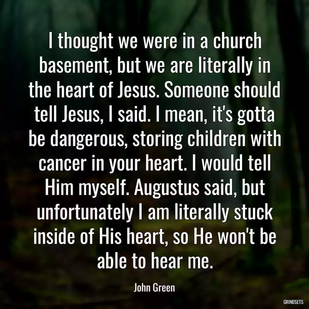 I thought we were in a church basement, but we are literally in the heart of Jesus. Someone should tell Jesus, I said. I mean, it\'s gotta be dangerous, storing children with cancer in your heart. I would tell Him myself. Augustus said, but unfortunately I am literally stuck inside of His heart, so He won\'t be able to hear me.