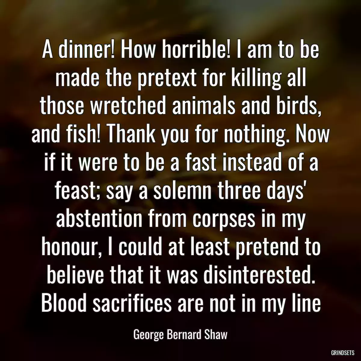 A dinner! How horrible! I am to be made the pretext for killing all those wretched animals and birds, and fish! Thank you for nothing. Now if it were to be a fast instead of a feast; say a solemn three days\' abstention from corpses in my honour, I could at least pretend to believe that it was disinterested. Blood sacrifices are not in my line