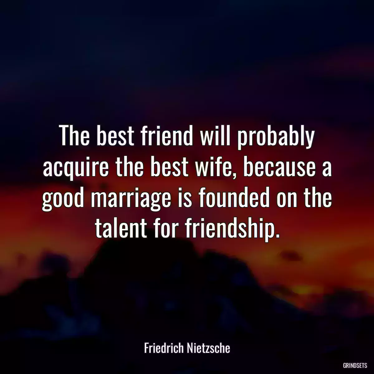 The best friend will probably acquire the best wife, because a good marriage is founded on the talent for friendship.