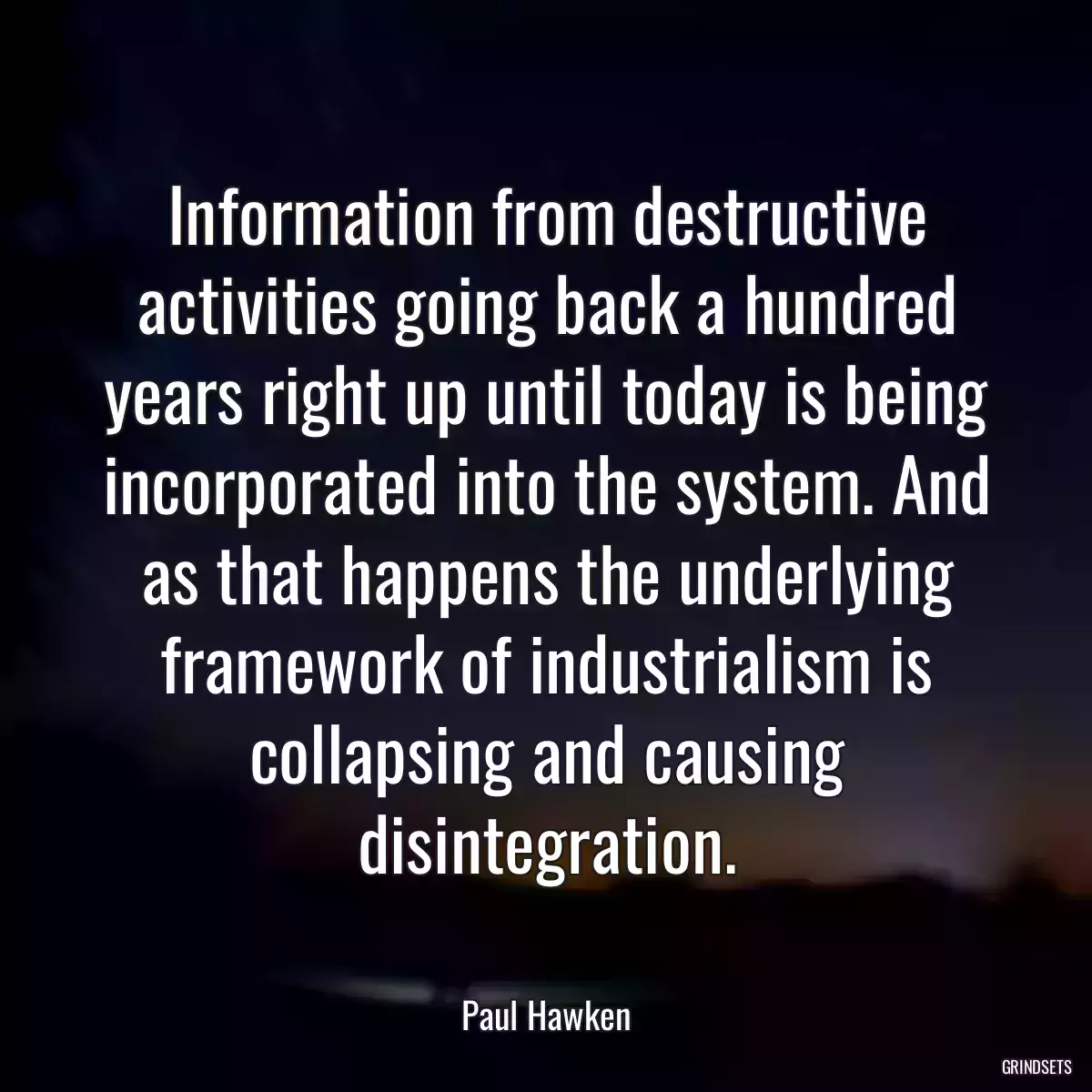 Information from destructive activities going back a hundred years right up until today is being incorporated into the system. And as that happens the underlying framework of industrialism is collapsing and causing disintegration.