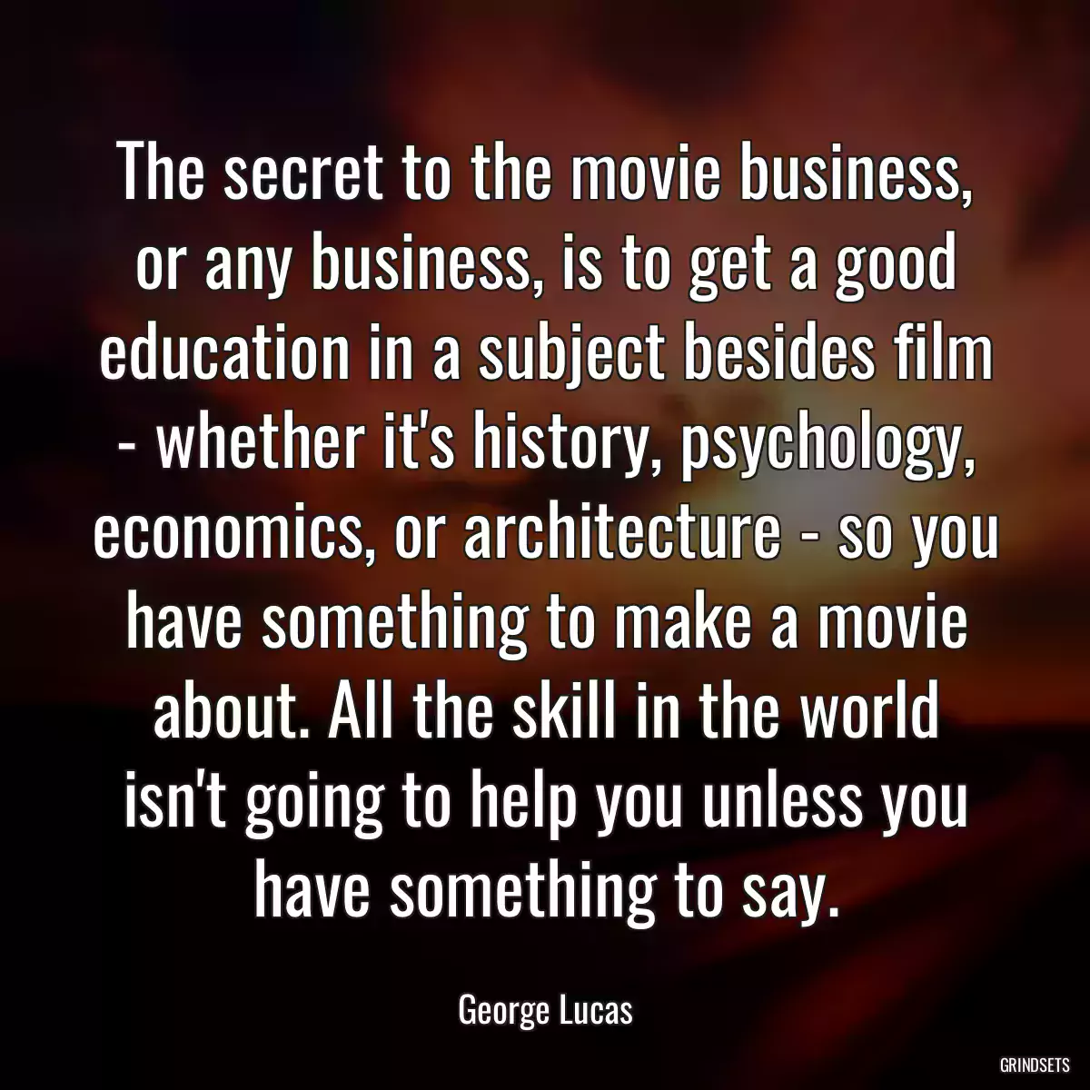 The secret to the movie business, or any business, is to get a good education in a subject besides film - whether it\'s history, psychology, economics, or architecture - so you have something to make a movie about. All the skill in the world isn\'t going to help you unless you have something to say.