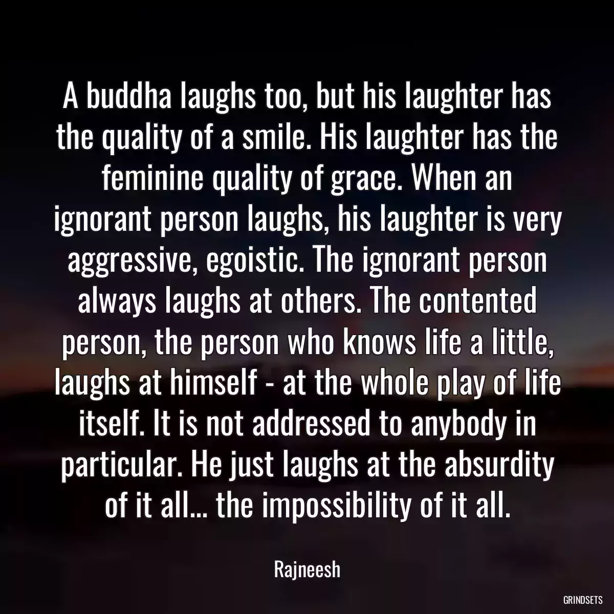 A buddha laughs too, but his laughter has the quality of a smile. His laughter has the feminine quality of grace. When an ignorant person laughs, his laughter is very aggressive, egoistic. The ignorant person always laughs at others. The contented person, the person who knows life a little, laughs at himself - at the whole play of life itself. It is not addressed to anybody in particular. He just laughs at the absurdity of it all... the impossibility of it all.