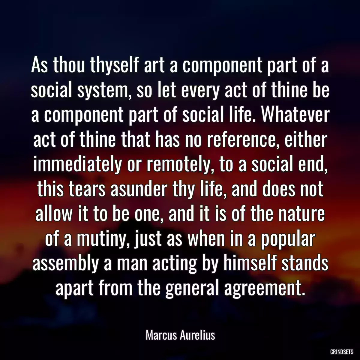 As thou thyself art a component part of a social system, so let every act of thine be a component part of social life. Whatever act of thine that has no reference, either immediately or remotely, to a social end, this tears asunder thy life, and does not allow it to be one, and it is of the nature of a mutiny, just as when in a popular assembly a man acting by himself stands apart from the general agreement.