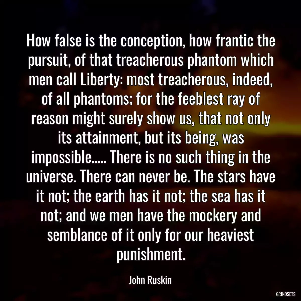 How false is the conception, how frantic the pursuit, of that treacherous phantom which men call Liberty: most treacherous, indeed, of all phantoms; for the feeblest ray of reason might surely show us, that not only its attainment, but its being, was impossible..... There is no such thing in the universe. There can never be. The stars have it not; the earth has it not; the sea has it not; and we men have the mockery and semblance of it only for our heaviest punishment.