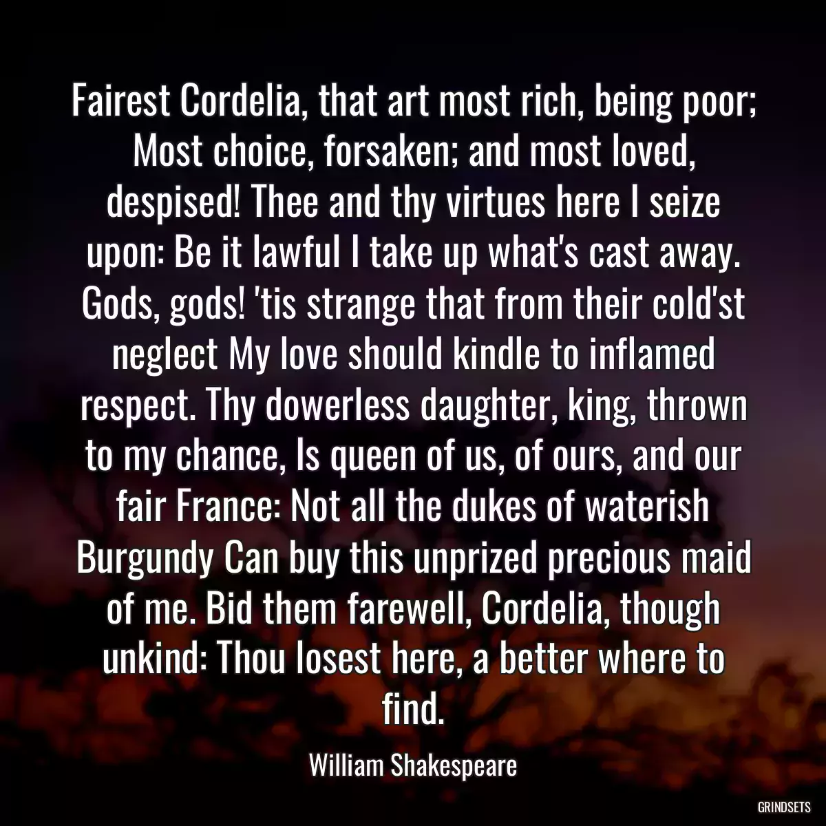 Fairest Cordelia, that art most rich, being poor; Most choice, forsaken; and most loved, despised! Thee and thy virtues here I seize upon: Be it lawful I take up what\'s cast away. Gods, gods! \'tis strange that from their cold\'st neglect My love should kindle to inflamed respect. Thy dowerless daughter, king, thrown to my chance, Is queen of us, of ours, and our fair France: Not all the dukes of waterish Burgundy Can buy this unprized precious maid of me. Bid them farewell, Cordelia, though unkind: Thou losest here, a better where to find.