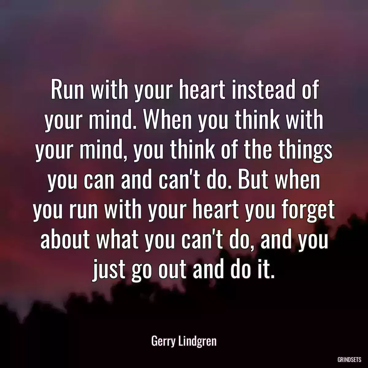 Run with your heart instead of your mind. When you think with your mind, you think of the things you can and can\'t do. But when you run with your heart you forget about what you can\'t do, and you just go out and do it.