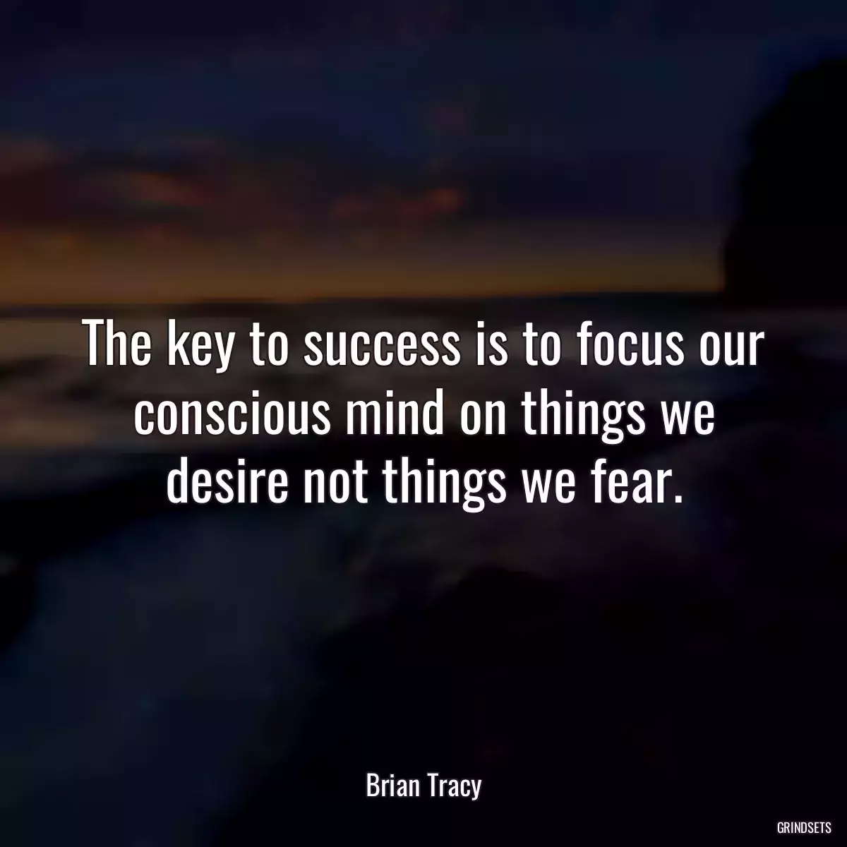 The key to success is to focus our conscious mind on things we desire not things we fear.