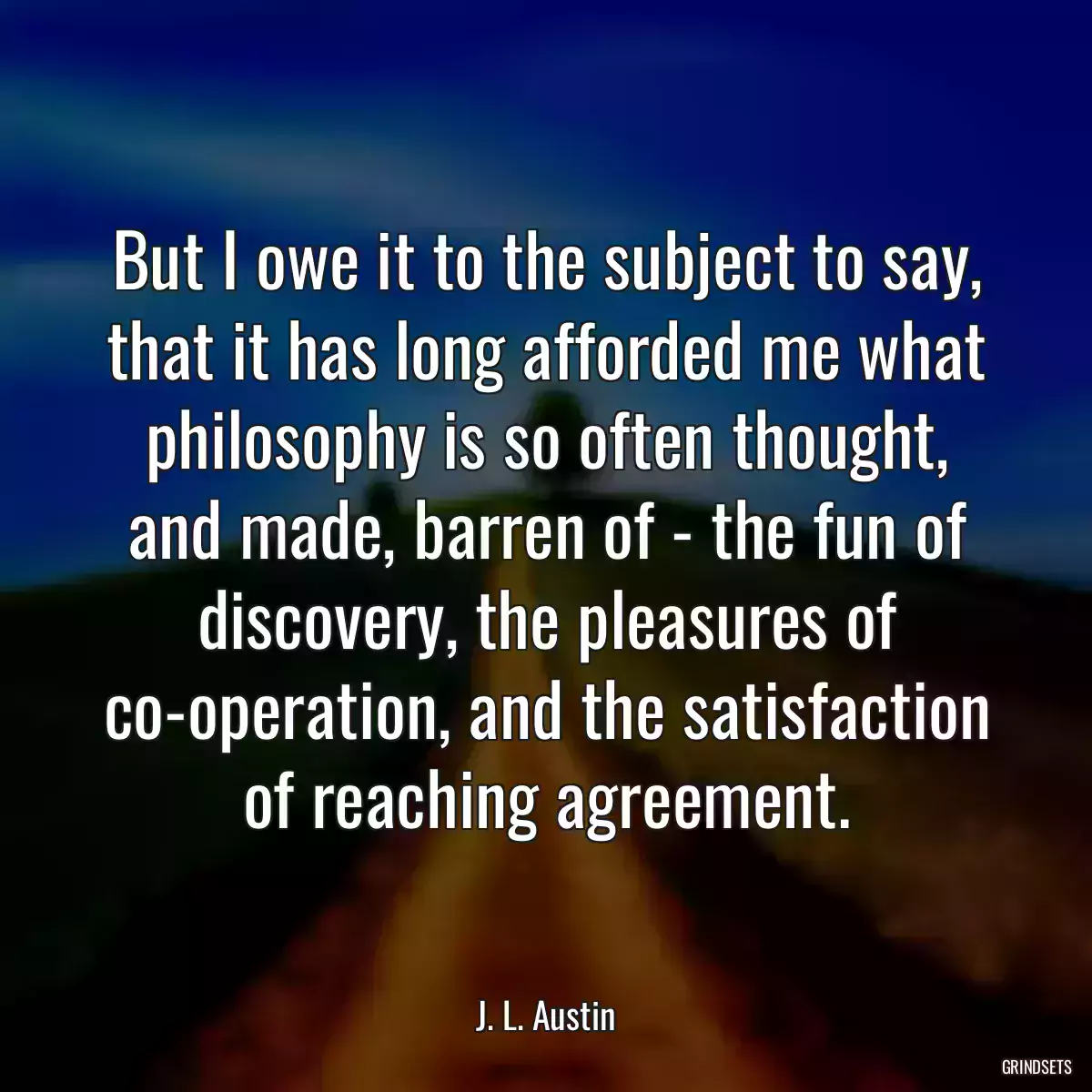 But I owe it to the subject to say, that it has long afforded me what philosophy is so often thought, and made, barren of - the fun of discovery, the pleasures of co-operation, and the satisfaction of reaching agreement.