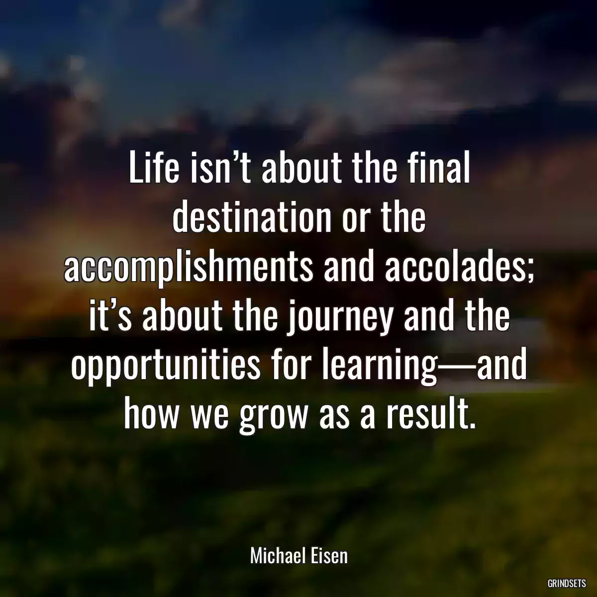 Life isn’t about the final destination or the accomplishments and accolades; it’s about the journey and the opportunities for learning—and how we grow as a result.