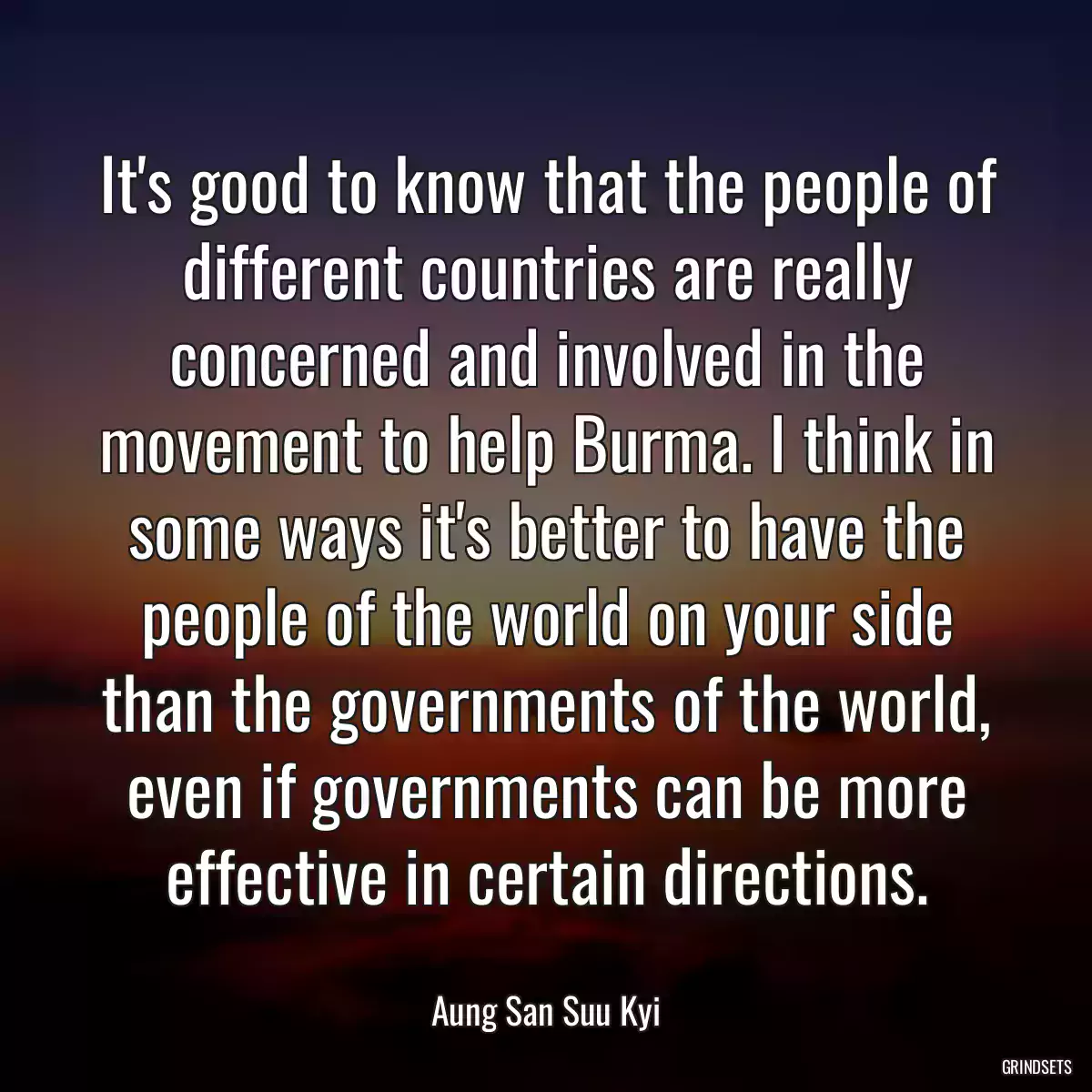 It\'s good to know that the people of different countries are really concerned and involved in the movement to help Burma. I think in some ways it\'s better to have the people of the world on your side than the governments of the world, even if governments can be more effective in certain directions.