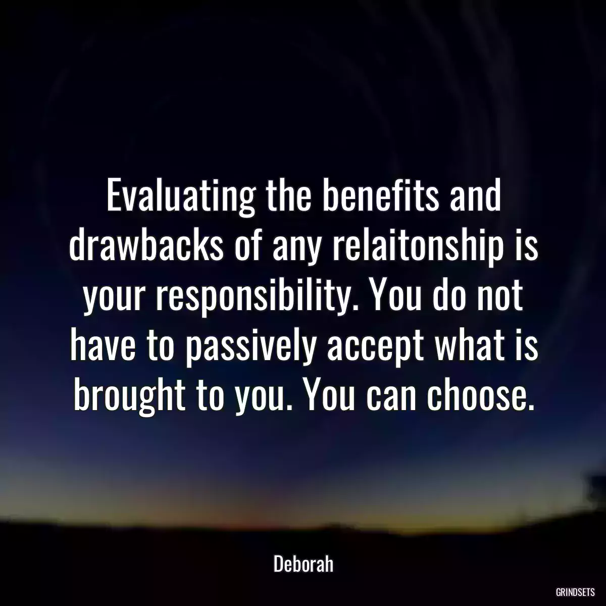 Evaluating the benefits and drawbacks of any relaitonship is your responsibility. You do not have to passively accept what is brought to you. You can choose.