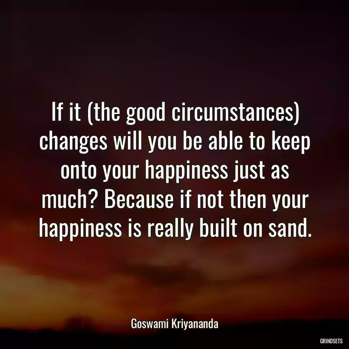 If it (the good circumstances) changes will you be able to keep onto your happiness just as much? Because if not then your happiness is really built on sand.