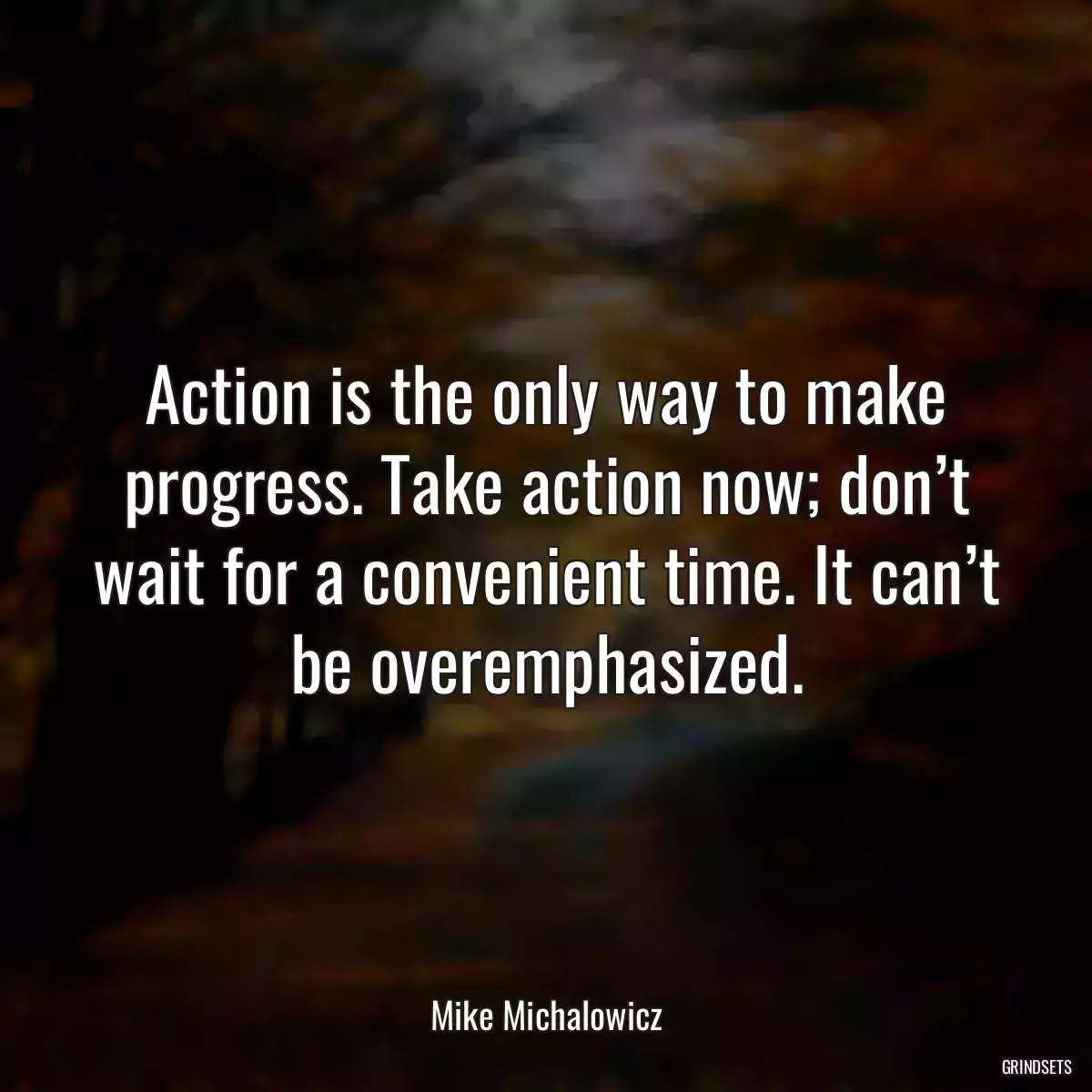 Action is the only way to make progress. Take action now; don’t wait for a convenient time. It can’t be overemphasized.