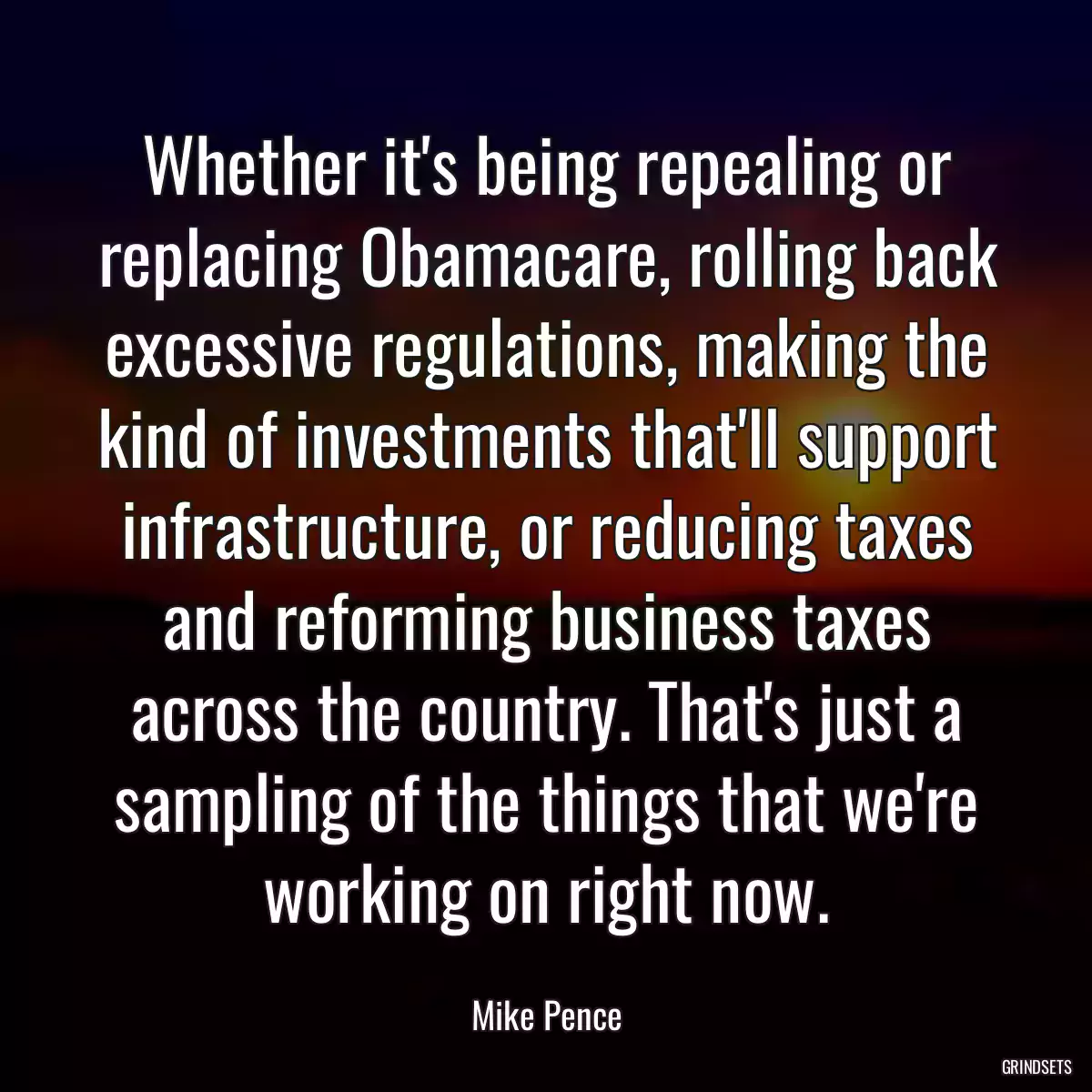 Whether it\'s being repealing or replacing Obamacare, rolling back excessive regulations, making the kind of investments that\'ll support infrastructure, or reducing taxes and reforming business taxes across the country. That\'s just a sampling of the things that we\'re working on right now.