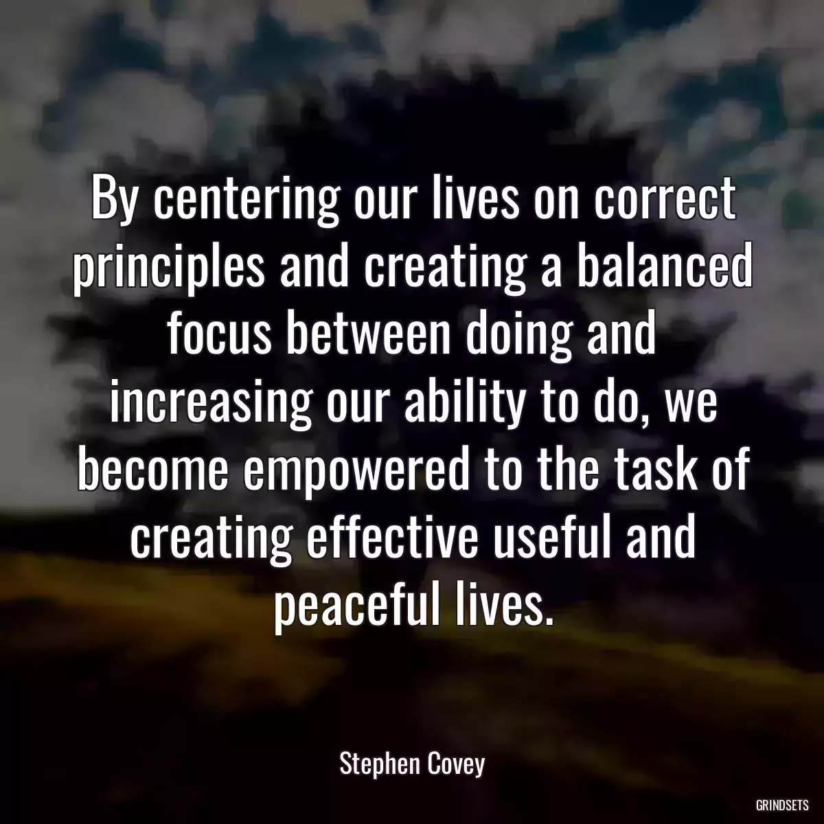 By centering our lives on correct principles and creating a balanced focus between doing and increasing our ability to do, we become empowered to the task of creating effective useful and peaceful lives.