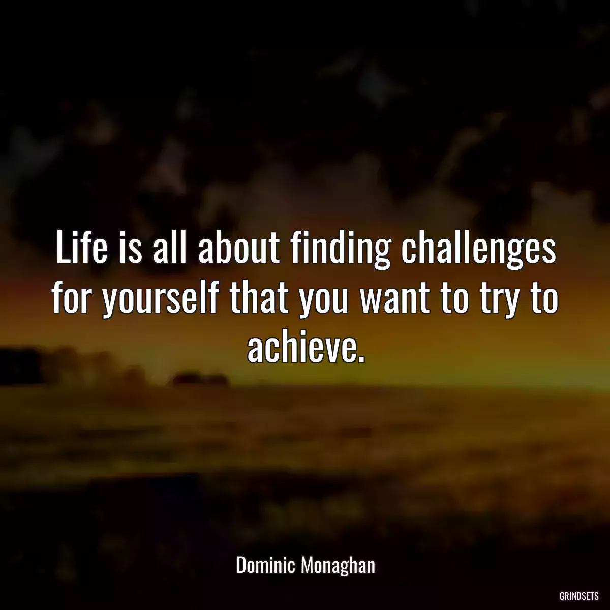 Life is all about finding challenges for yourself that you want to try to achieve.