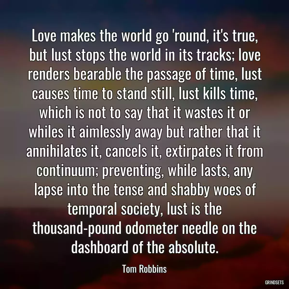 Love makes the world go \'round, it\'s true, but lust stops the world in its tracks; love renders bearable the passage of time, lust causes time to stand still, lust kills time, which is not to say that it wastes it or whiles it aimlessly away but rather that it annihilates it, cancels it, extirpates it from continuum; preventing, while lasts, any lapse into the tense and shabby woes of temporal society, lust is the thousand-pound odometer needle on the dashboard of the absolute.