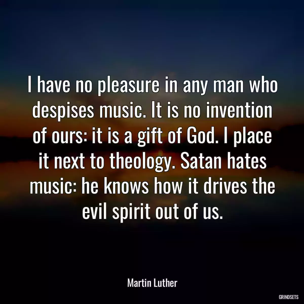 I have no pleasure in any man who despises music. It is no invention of ours: it is a gift of God. I place it next to theology. Satan hates music: he knows how it drives the evil spirit out of us.