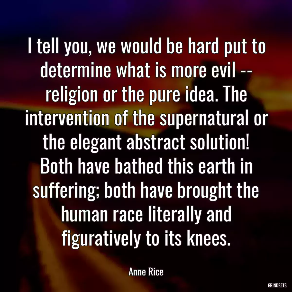 I tell you, we would be hard put to determine what is more evil -- religion or the pure idea. The intervention of the supernatural or the elegant abstract solution! Both have bathed this earth in suffering; both have brought the human race literally and figuratively to its knees.