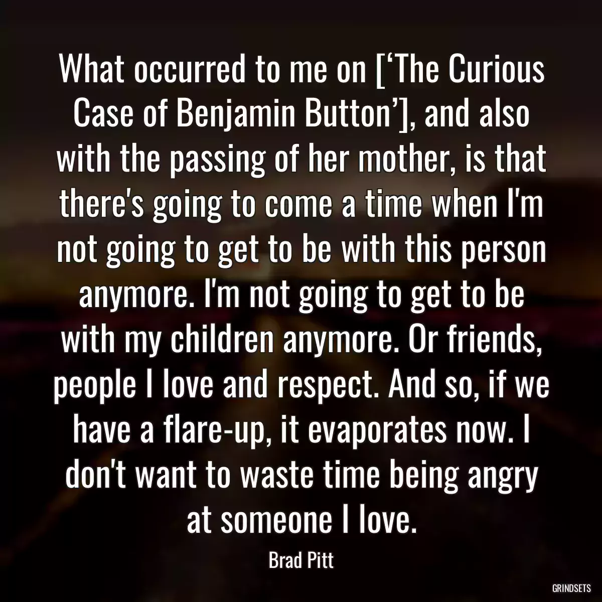 What occurred to me on [‘The Curious Case of Benjamin Button’], and also with the passing of her mother, is that there\'s going to come a time when I\'m not going to get to be with this person anymore. I\'m not going to get to be with my children anymore. Or friends, people I love and respect. And so, if we have a flare-up, it evaporates now. I don\'t want to waste time being angry at someone I love.