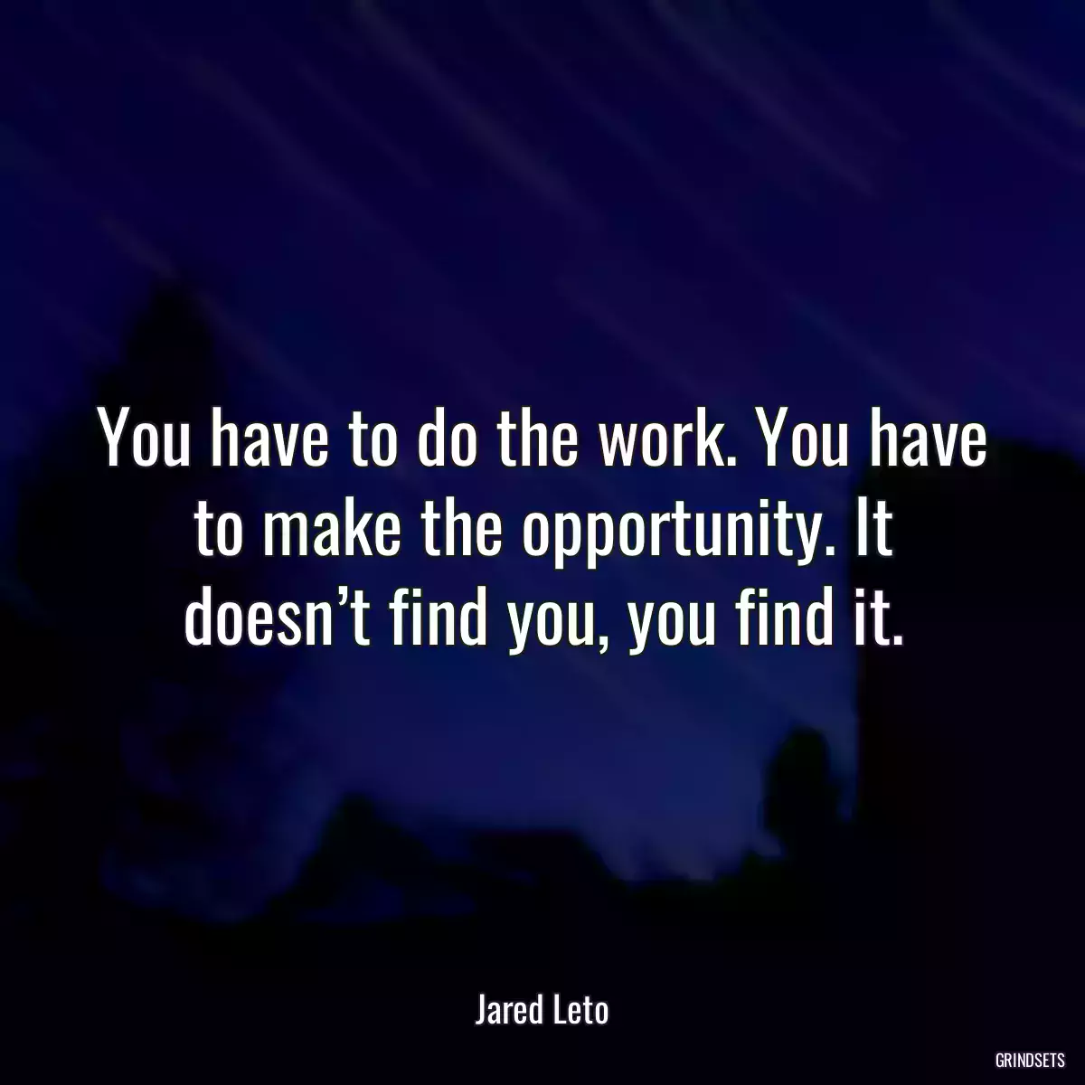 You have to do the work. You have to make the opportunity. It doesn’t find you, you find it.