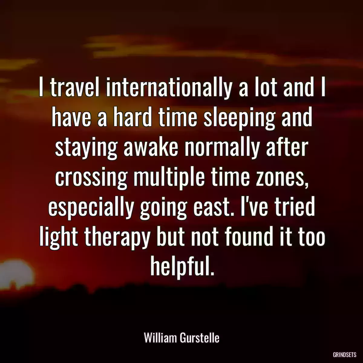 I travel internationally a lot and I have a hard time sleeping and staying awake normally after crossing multiple time zones, especially going east. I\'ve tried light therapy but not found it too helpful.