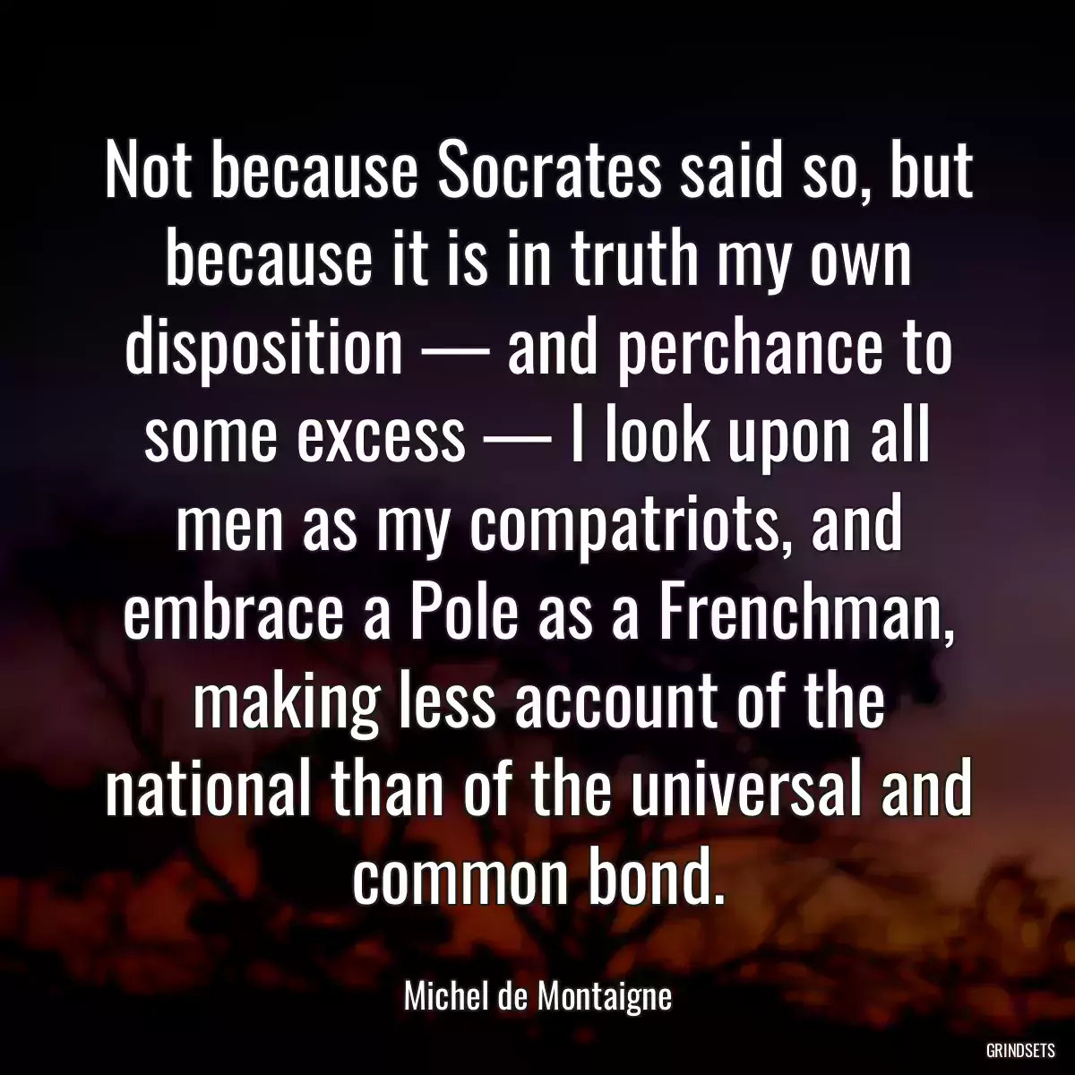 Not because Socrates said so, but because it is in truth my own disposition — and perchance to some excess — I look upon all men as my compatriots, and embrace a Pole as a Frenchman, making less account of the national than of the universal and common bond.