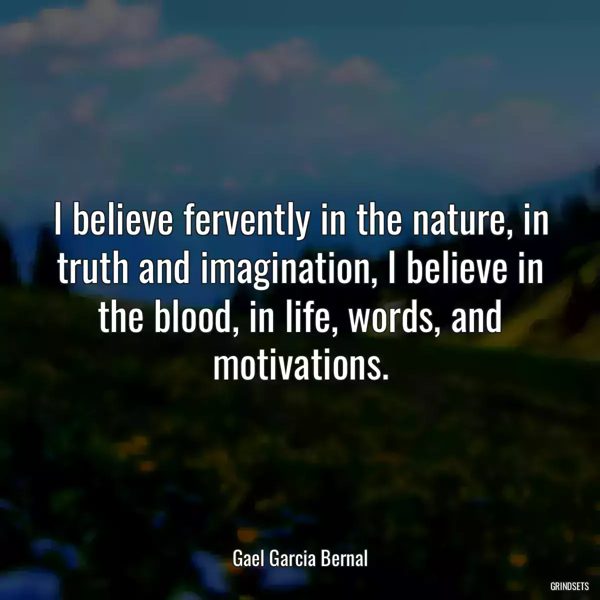 I believe fervently in the nature, in truth and imagination, I believe in the blood, in life, words, and motivations.