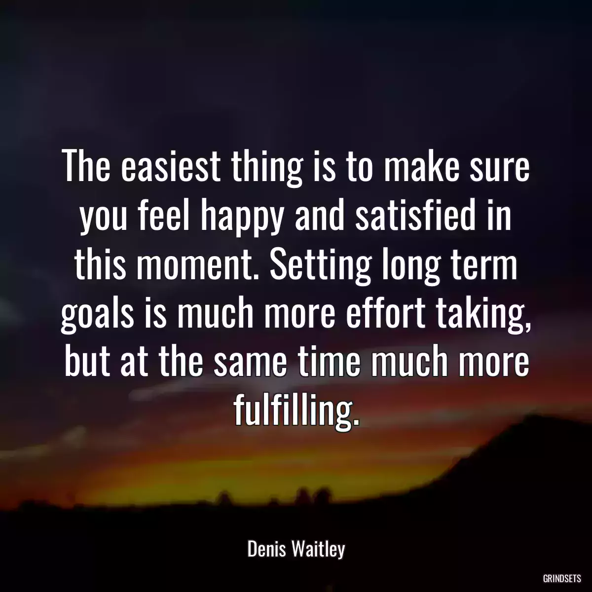 The easiest thing is to make sure you feel happy and satisfied in this moment. Setting long term goals is much more effort taking, but at the same time much more fulfilling.