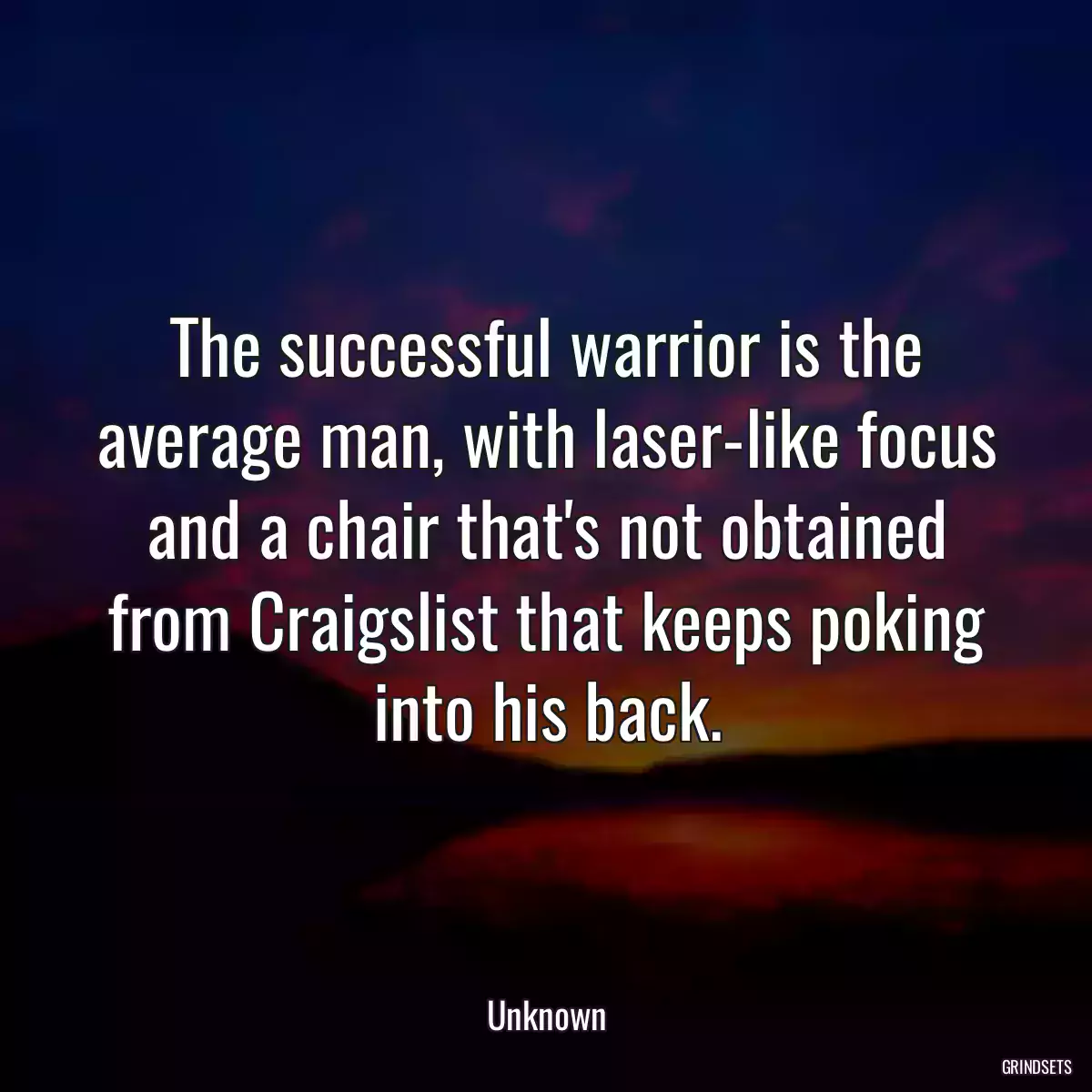 The successful warrior is the average man, with laser-like focus and a chair that\'s not obtained from Craigslist that keeps poking into his back.