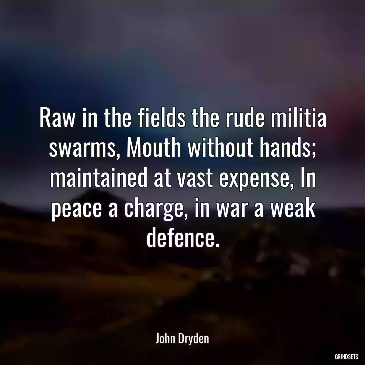 Raw in the fields the rude militia swarms, Mouth without hands; maintained at vast expense, In peace a charge, in war a weak defence.