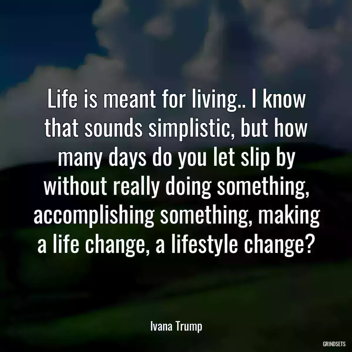 Life is meant for living.. I know that sounds simplistic, but how many days do you let slip by without really doing something, accomplishing something, making a life change, a lifestyle change?