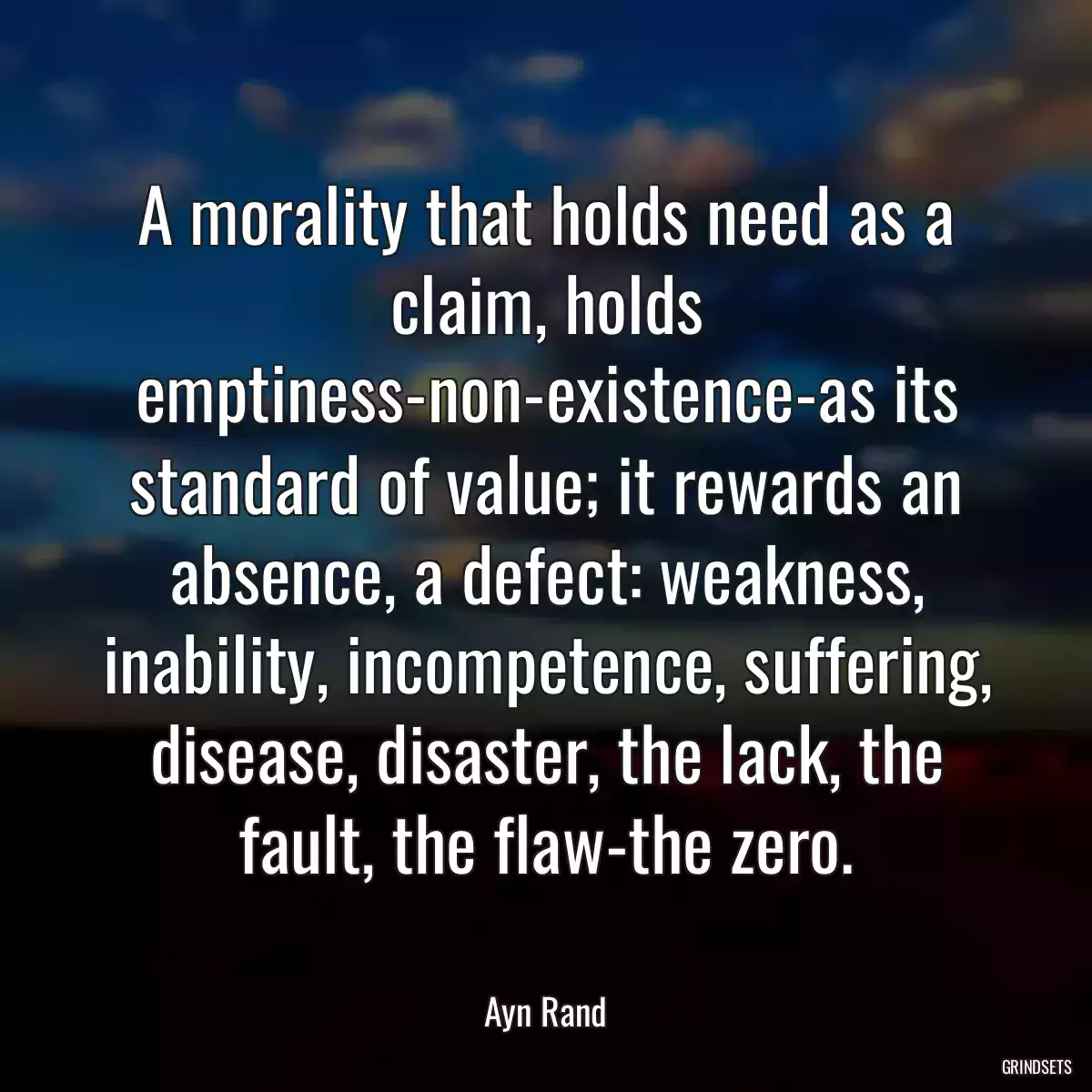 A morality that holds need as a claim, holds emptiness-non-existence-as its standard of value; it rewards an absence, a defect: weakness, inability, incompetence, suffering, disease, disaster, the lack, the fault, the flaw-the zero.